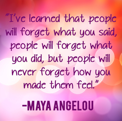 I've learned that people will forget what you said, people will forget what you did, but people will never forget how you made them feel. Maya Angelou